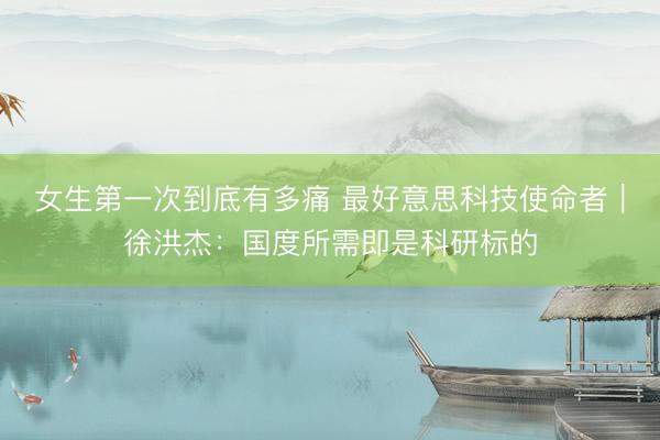 女生第一次到底有多痛 最好意思科技使命者｜徐洪杰：国度所需即是科研标的