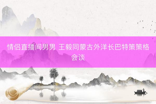 情侣直播间男男 王毅同蒙古外洋长巴特策策格会谈