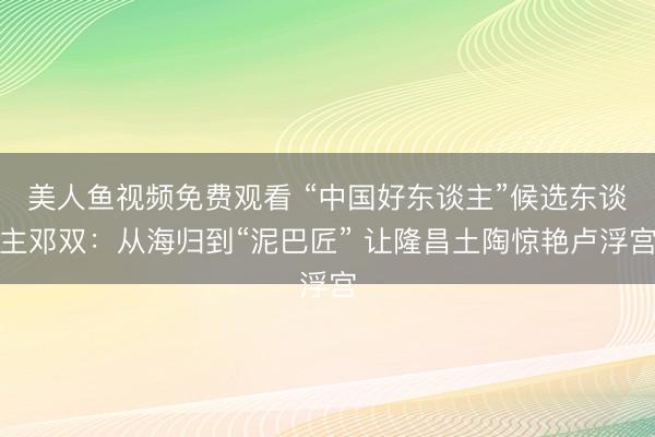 美人鱼视频免费观看 “中国好东谈主”候选东谈主邓双：从海归到“泥巴匠” 让隆昌土陶惊艳卢浮宫