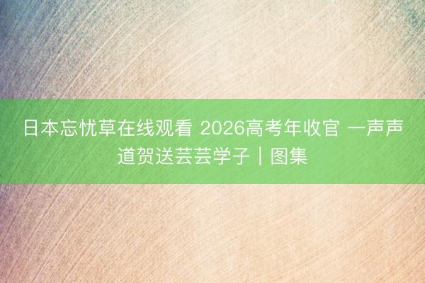 日本忘忧草在线观看 2026高考年收官 一声声道贺送芸芸学子｜图集