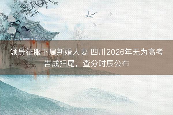领导征服下属新婚人妻 四川2026年无为高考告成扫尾，查分时辰公布