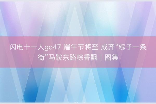 闪电十一人go47 端午节将至 成齐“粽子一条街”马鞍东路粽香飘丨图集