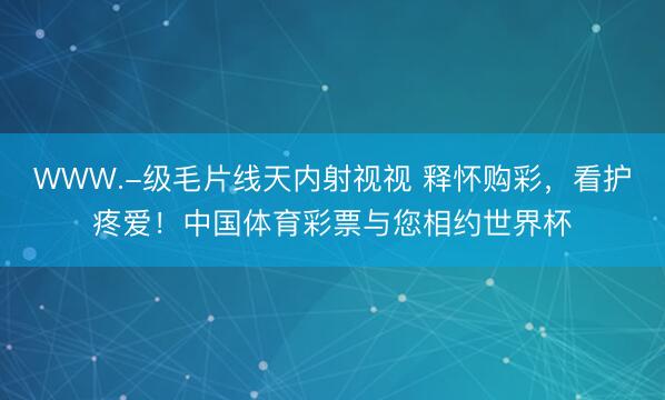 WWW.-级毛片线天内射视视 释怀购彩，看护疼爱！中国体育彩票与您相约世界杯