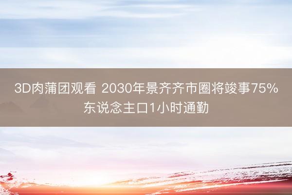 3D肉蒲团观看 2030年景齐齐市圈将竣事75%东说念主口1小时通勤