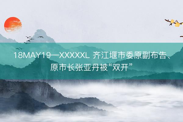 18MAY19—XXXXXL 齐江堰市委原副布告、原市长张亚丹被“双开”