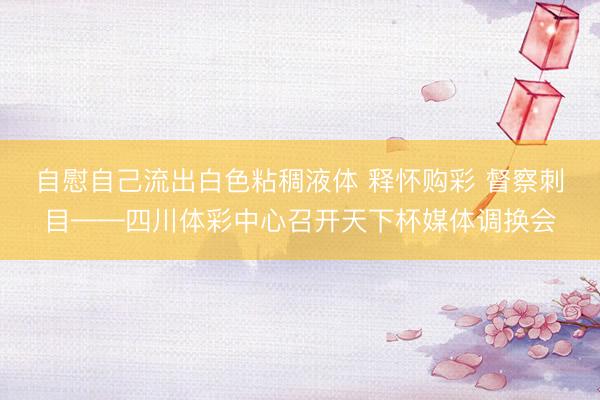 自慰自己流出白色粘稠液体 释怀购彩 督察刺目——四川体彩中心召开天下杯媒体调换会