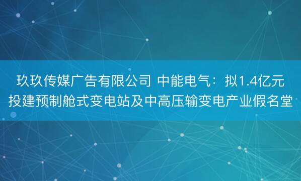 玖玖传媒广告有限公司 中能电气：拟1.4亿元投建预制舱式变电站及中高压输变电产业假名堂