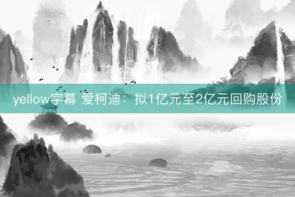 yellow字幕 爱柯迪：拟1亿元至2亿元回购股份