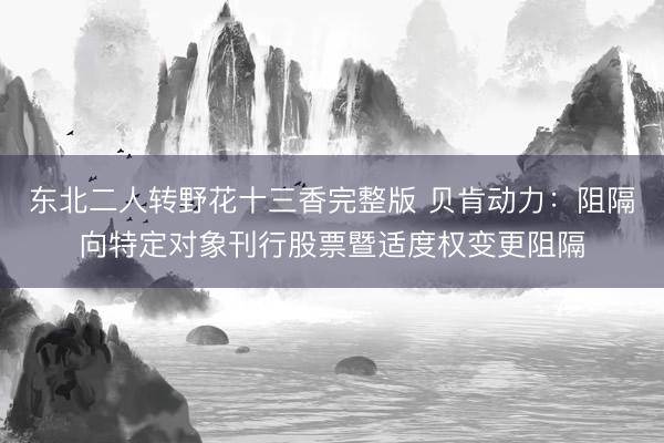 东北二人转野花十三香完整版 贝肯动力：阻隔向特定对象刊行股票暨适度权变更阻隔