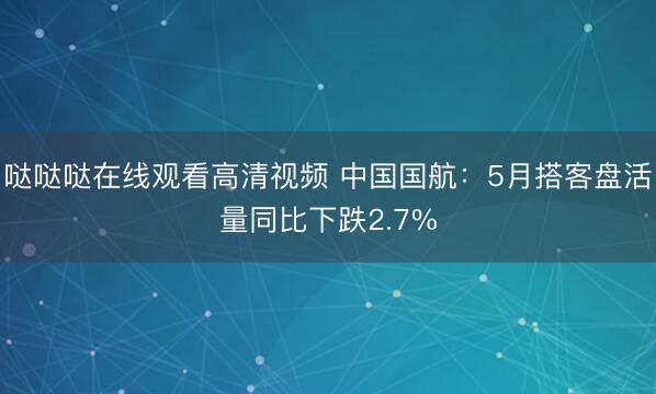 哒哒哒在线观看高清视频 中国国航：5月搭客盘活量同比下跌2.7%