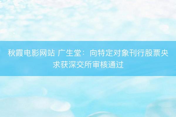 秋霞电影网站 广生堂：向特定对象刊行股票央求获深交所审核通过