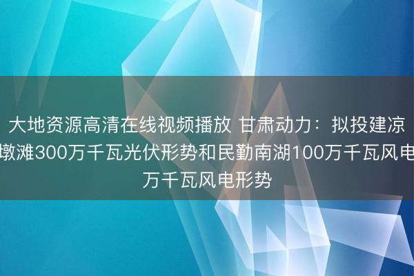 大地资源高清在线视频播放 甘肃动力:拟投建凉州九墩滩300万千瓦光伏形势和民勤南湖100万千瓦风电形势