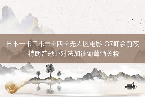 日本一卡二卡≡卡四卡无人区电影 G7峰会前夜 特朗普恐吓对法加征葡萄酒关税