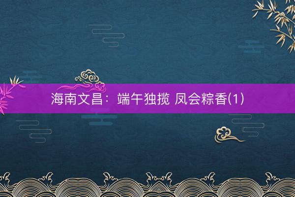 海南文昌：端午独揽 凤会粽香(1)