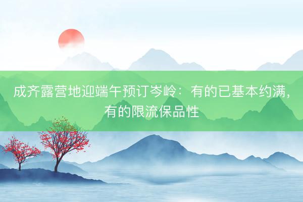 成齐露营地迎端午预订岑岭：有的已基本约满，有的限流保品性