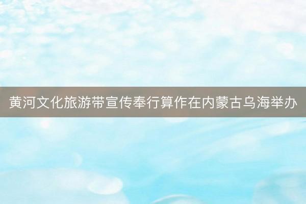 黄河文化旅游带宣传奉行算作在内蒙古乌海举办