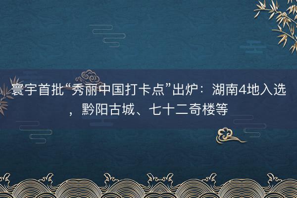 寰宇首批“秀丽中国打卡点”出炉：湖南4地入选，黔阳古城、七十二奇楼等
