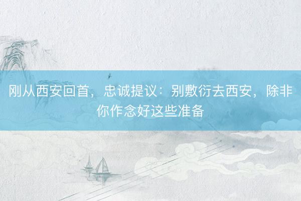 刚从西安回首，忠诚提议：别敷衍去西安，除非你作念好这些准备