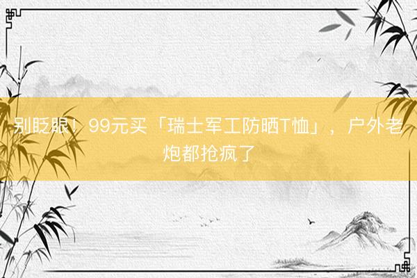 别眨眼!99元买「瑞士军工防晒T恤」,户外老炮都抢疯了