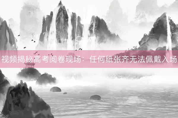 视频揭秘高考阅卷现场:任何纸张齐无法佩戴入场