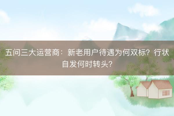 五问三大运营商：新老用户待遇为何双标？行状自发何时转头？