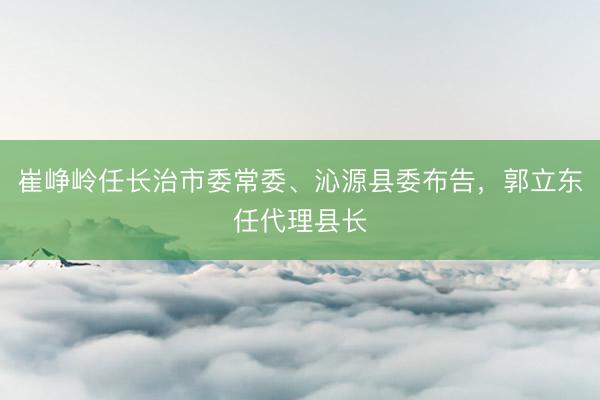 崔峥岭任长治市委常委、沁源县委布告,郭立东任代理县长