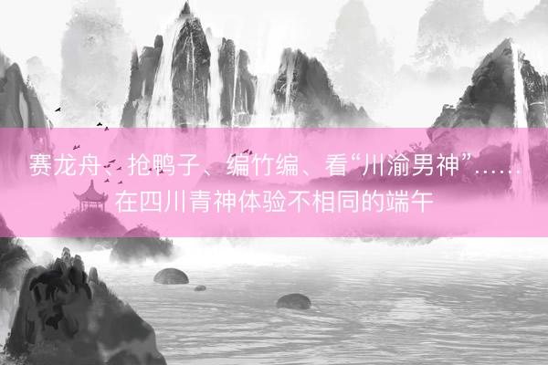 赛龙舟、抢鸭子、编竹编、看“川渝男神”……在四川青神体验不相同的端午