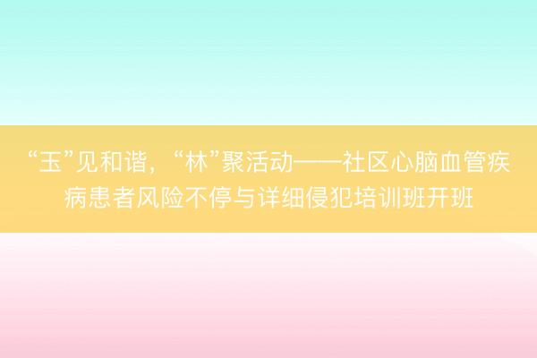 “玉”见和谐，“林”聚活动——社区心脑血管疾病患者风险不停与详细侵犯培训班开班