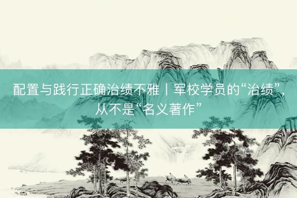 配置与践行正确治绩不雅丨军校学员的“治绩”，从不是“名义著作”