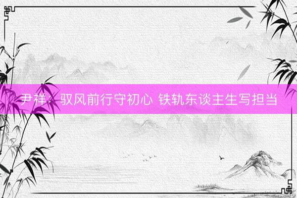 尹祥:驭风前行守初心 铁轨东谈主生写担当