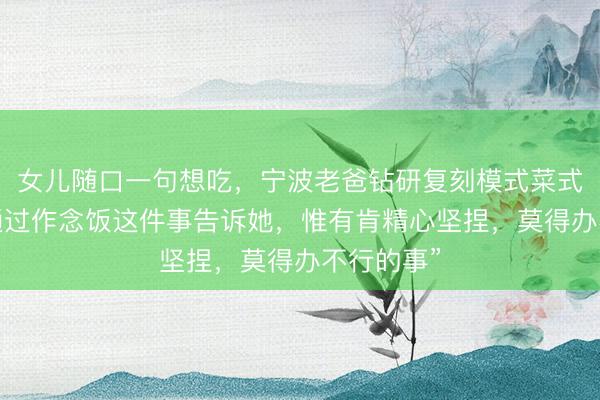 女儿随口一句想吃，宁波老爸钻研复刻模式菜式：“我想通过作念饭这件事告诉她，惟有肯精心坚捏，莫得办不行的事”