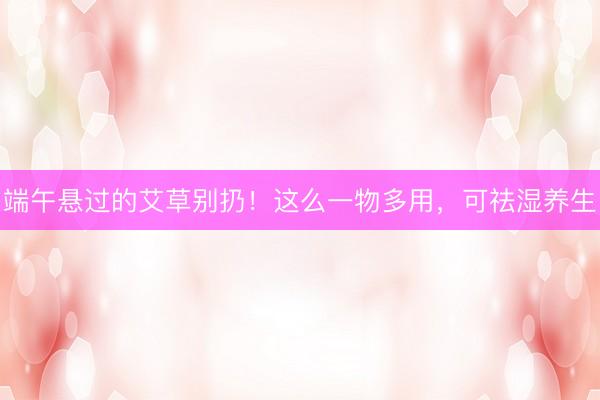 端午悬过的艾草别扔!这么一物多用,可祛湿养生