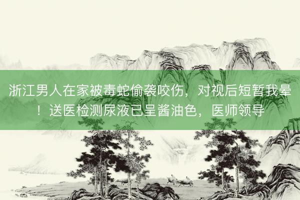 浙江男人在家被毒蛇偷袭咬伤，对视后短暂我晕！送医检测尿液已呈酱油色，医师领导