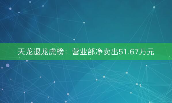 天龙退龙虎榜：营业部净卖出51.67万元