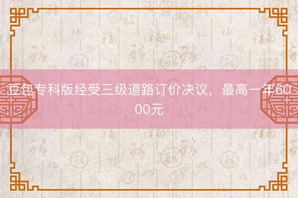 豆包专科版经受三级道路订价决议，最高一年6000元